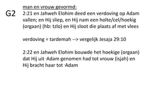 G2
man en vrouw gevormd:
2:21 en Jahweh Elohim deed een verdoving op Adam
vallen; en Hij sliep, en Hij nam een holte/cel/hoekig
(orgaan) (hb: tzlo) en Hij sloot die plaats af met vlees
verdoving = tardemah --> vergelijk Jesaja 29:10
2:22 en Jahweh Elohim bouwde het hoekige (orgaan)
dat Hij uit .Adam genomen had tot vrouw (isjah) en
Hij bracht haar tot .Adam
 