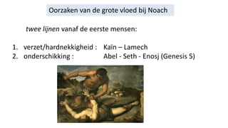 Oorzaken van de grote vloed bij Noach
twee lijnen vanaf de eerste mensen:
1. verzet/hardnekkigheid : Kaïn – Lamech
2. onderschikking : Abel - Seth - Enosj (Genesis 5)
 