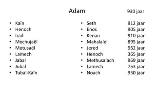 Adam 930 jaar
• Kaïn
• Henoch
• Irad
• Mechujaël
• Metusaël
• Lamech
• Jabal
• Jubal
• Tubal-Kaïn
• Seth 912 jaar
• Enos 905 jaar
• Kenan 910 jaar
• Mahalalel 895 jaar
• Jered 962 jaar
• Henoch 365 jaar
• Methusalach 969 jaar
• Lamech 753 jaar
• Noach 950 jaar
 