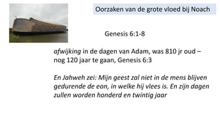 Oorzaken van de grote vloed bij Noach
Genesis 6:1-8
afwijking in de dagen van Adam, was 810 jr oud –
nog 120 jaar te gaan, Genesis 6:3
En Jahweh zei: Mijn geest zal niet in de mens blijven
gedurende de eon, in welke hij vlees is. En zijn dagen
zullen worden honderd en twintig jaar
 