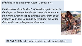 DE *NEPHILIM : de onderscheidenen, de aanzienlijken
afwijking in de dagen van Adam: Genesis 6:4,
En die zich onderscheiden*, zij werden op de aarde in
die dagen en bovendien daarna, toen de zonen van
de elohim kwamen tot de dochters van Adam en zij
droegen voor hen. Zij zijn de geweldigen, die vanaf
de eon zijn, stervelingen van de naam
 