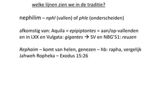 welke lijnen zien we in de traditie?
nephilim – nphl (vallen) of phle (onderscheiden)
afkomstig van: Aquila = epipiptontes = aan/op-vallenden
en in LXX en Vulgata: gigantes  SV en NBG’51: reuzen
Rephaim – komt van helen, genezen – hb: rapha, vergelijk
Jahweh Ropheka – Exodus 15:26
 