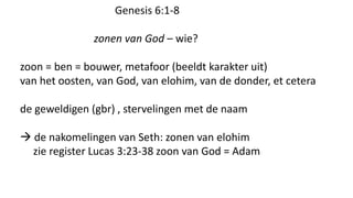 Genesis 6:1-8
zonen van God – wie?
zoon = ben = bouwer, metafoor (beeldt karakter uit)
van het oosten, van God, van elohim, van de donder, et cetera
de geweldigen (gbr) , stervelingen met de naam
 de nakomelingen van Seth: zonen van elohim
zie register Lucas 3:23-38 zoon van God = Adam
 