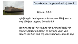 Oorzaken van de grote vloed bij Noach
Genesis 6:1-8
afwijking in de dagen van Adam, was 810 jr oud –
nog 120 jaar te gaan, Genesis 6:5
Jahweh zag dat het kwaad van de mens(heid) ver-
menigvuldigde op aarde, en dat elke vorm van
ideeën van hun hart erg vol kwaad was, heel de dag
 