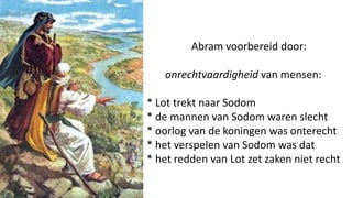 Abram voorbereid door:
onrechtvaardigheid van mensen:
* Lot trekt naar Sodom
* de mannen van Sodom waren slecht
* oorlog van de koningen was onterecht
* het verspelen van Sodom was dat
* het redden van Lot zet zaken niet recht
 