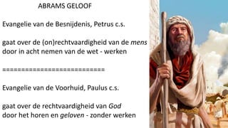 ABRAMS GELOOF
Evangelie van de Besnijdenis, Petrus c.s.
gaat over de (on)rechtvaardigheid van de mens
door in acht nemen van de wet - werken
===========================
Evangelie van de Voorhuid, Paulus c.s.
gaat over de rechtvaardigheid van God
door het horen en geloven - zonder werken
 