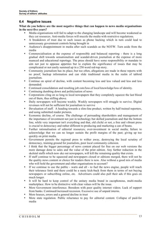 Society of Editors
Survey of editors’ attitudes


6.4    Negative issues
What do you believe are the most negative things that can happen to news media organisations
in the next five years?
    • Media organisations will fail to adapt to the changing landscape and will become weakened as
        they cut resources. Anti-media forces will muzzle the media with restrictive regulations.
    • A breakdown of trust due to such issues as phone hacking which in turn could lead to
        unnecessary government controls being brought in
    • Audience's disappointment in media after such scandals as the NOTW. Turn aside from the
        media
    • Commercialisation at the expense of responsible and balanced reporting - there is a long
        gradual shift towards sensationalism and scandal-driven journalism at the expense of more
        nuanced and educational reportage. The press should have some responsibility or mandate to
        aim not just to appease appetites but to explain the significance of issues that may be
        complicated or not easily summed up in a 250 word red-top story.
    • Community journalism has its place, but too often, allegations are made in these reports with
        no proof, backup information and can slide traditional media in the realm of tabloid
        journalism.
    • Continue on spiral of decline, with content becoming less and less valued and less and less
        demanded.
    • Continued consolidation and resulting job cuts/loss of local knowledge/loss of identity.
    • Continuing dumbing down and politicisation of news
    • Corporations cling on so long to local newspapers that they completely squeeze the last blood
        out of them, thus stifling above.
    • Daily newspapers will become weekly. Weekly newspapers will struggle to survive. Digital
        revenues will not be sufficient for journalism to survive
    • Devaluation of staff. A heading towards a slim-line product, written by half trained reporters,
        and using submitted reader pictures.
    • Economic decline, of course. The challenge of persuading shareholders and management of
        the importance of investment not just in technology but skilled journalism and that the bottom
        line, while very important isn't everything and that, old cliché or not, a free and vibrant press
        is crucial to democracy and rather different to producing and marketing a can of beans.
    • Further rationalisation of editorial resources; over-investment in social media; failure to
        acknowledge that we can no longer sustain the profit margins of the past; giving up too
        quickly on print media.
    • Government permits the regional press to wither away, destroying the local scrutiny of
        democracy, training ground for journalists, poor local community cohesion.
    • I think that the bigger percentage of news content placed for free on our web versions the
        more damage done to sales and the value of the print edition. Any further reduction in the
        skeletal staffs which now eke out newspapers, will kill the remaining quality that exists.
    • If staff continue to be squeezed and newspapers closed or editions merged, there will not be
        the quality news content or choice for readers there is now. Also without a good mix of media
        who will hold the government and other organisations to account?
    • If we continue to use the public - warts and all - to fuel the news engine, people will reach
        their tolerance limit and there could be a nasty kick-back from them in terms of not buying
        newspapers or subscribing online, etc. Advertisers could also pull their ads if this goes on
        much longer.
    • It will be hard to keep control of the unitary media brand in cacophonous, multi-media
        marketplace. How to be distinctive with clear values will be the issue.
    • More Government interference. Boredom with poor quality internet videos. Lack of support
        from banks. Continued/increased recession. Excessive use of unpaid interns.
    • More hoaxes, errors and a general decline in trust
    • More state regulation. Public reluctance to pay for editorial content. Collapse of paid-for
        media




CHISHOLM                                                                                              13
 