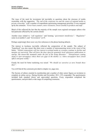 Society of Editors
Survey of editors’ attitudes




The issue of the need for investment led inevitably to questions about the structure of media
ownership, with the suggestion: “The end of the corporate era and the return of regional media to
private ownership” with a number of respondents questioning management priorities. It was summed
up by the comment: “Fewer bean counters, more visionaries. Invest sensibly in products and staff”.

Much of this reflected the fact that the majority of the sample were regional newspaper editors who
feel particular affected by the current climate

Another issue related to “self regulation” and looming “government interference”. “Regulation”
came in at number 5, and “Government” at 19.

Perhaps surprisingly there were very few references to the phone hacking debacle.

The interest in localness inevitably reflected the composition of the sample. The subject of
“hyperlocal” was also raised. But there were a number of interconnecting twists in the views of the
future: “Global corporations will lose interest in printed media as revenues continue to decline and
margins are narrowed. That will leave the door open for genuinely local subsistence publications to
emerge, like mouse-like mammals under the feet of the dying dinosaurs.” “Entrepreneurs coming
along to start newspapers where there are gaps in the market. i.e. where newspapers have closed
offices and gone weekly.”

Finally the need for better marketing was raised: “We should see ourselves as news brands these
days”.

You will find all the comments provided in chapter six, page nine.

The Society of editors emailed its membership and a number of other senior figures an invitation to
complete an online survey. During October and November; 2011; 23% responded. The questionnaire
included both standard choice and open-ended questions. Every respondent completed the
questionnaire, and provided a wide range of compelling comments.




CHISHOLM                                                                                          5
 