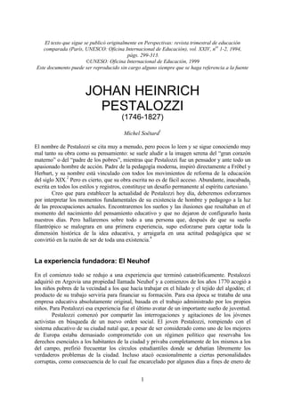 El texto que sigue se publicó originalmente en Perspectivas: revista trimestral de educación
    comparada (París, UNESCO: Oficina Internacional de Educación), vol. XXIV, nos 1-2, 1994,
                                            págs. 299-313.
                         ©UNESO: Oficina Internacional de Educación, 1999
 Este documento puede ser reproducido sin cargo alguno siempre que se haga referencia a la fuente



                       JOHAN HEINRICH
                         PESTALOZZI
                                       (1746-1827)
                                                         1
                                        Michel Soëtard

El nombre de Pestalozzi se cita muy a menudo, pero pocos lo leen y se sigue conociendo muy
mal tanto su obra como su pensamiento: se suele aludir a la imagen serena del “gran corazón
materno” o del “padre de los pobres”, mientras que Pestalozzi fue un pensador y ante todo un
apasionado hombre de acción. Padre de la pedagogía moderna, inspiró directamente a Fröbel y
Herbart, y su nombre está vinculado con todos los movimientos de reforma de la educación
               2
del siglo XIX. Pero es cierto, que su obra escrita no es de fácil acceso. Abundante, inacabada,
                                                                                                  3
escrita en todos los estilos y registros, constituye un desafío permanente al espíritu cartesiano.
        Creo que para establecer la actualidad de Pestalozzi hoy día, deberemos esforzarnos
por interpretar los momentos fundamentales de su existencia de hombre y pedagogo a la luz
de las preocupaciones actuales. Encontraremos los sueños y las ilusiones que resaltaban en el
momento del nacimiento del pensamiento educativo y que no dejaron de configurarlo hasta
nuestros días. Pero hallaremos sobre todo a una persona que, después de que su sueño
filantrópico se malograra en una primera experiencia, supo esforzarse para captar toda la
dimensión histórica de la idea educativa, y arraigarla en una actitud pedagógica que se
                                                      4
convirtió en la razón de ser de toda una existencia.


La experiencia fundadora: El Neuhof

En el comienzo todo se redujo a una experiencia que terminó catastróficamente. Pestalozzi
adquirió en Argovia una propiedad llamada Neuhof y a comienzos de los años 1770 acogió a
los niños pobres de la vecindad a los que hacía trabajar en el hilado y el tejido del algodón; el
producto de su trabajo serviría para financiar su formación. Para esa época se trataba de una
empresa educativa absolutamente original, basada en el trabajo administrado por los propios
niños. Para Pestalozzi esa experiencia fue el último avatar de un importante sueño de juventud.
        Pestalozzi comenzó por compartir las interrogaciones y agitaciones de los jóvenes
activistas en búsqueda de un nuevo orden social. El joven Pestalozzi, rompiendo con el
sistema educativo de su ciudad natal que, a pesar de ser considerado como uno de los mejores
de Europa estaba demasiado comprometido con un régimen político que reservaba los
derechos esenciales a los habitantes de la ciudad y privaba completamente de los mismos a los
del campo, prefirió frecuentar los círculos estudiantiles donde se debatían libremente los
verdaderos problemas de la ciudad. Incluso atacó ocasionalmente a ciertas personalidades
corruptas, como consecuencia de lo cual fue encarcelado por algunos días a fines de enero de


                                                1
 