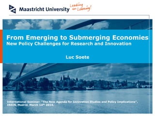 Luc Soete
From Emerging to Submerging Economies
New Policy Challenges for Research and Innovation
International Seminar: “The New Agenda for Innovation Studies and Policy Implications”,
IREIN, Madrid, March 14th 2014.
 