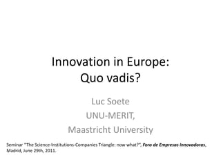Innovation in Europe:
                          Quo vadis?
                                  Luc Soete
                                UNU-MERIT,
                             Maastricht University
Seminar “The Science-Institutions-Companies Triangle: now what?“, Foro de Empresas Innovadoras,
Madrid, June 29th, 2011.
 