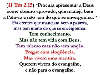 (II Tm 2.15)“Procura apresentar a Deus como obreiro aprovado, que maneja bem a Palavra e não tem do que se envergonhar.” Há crentes que manejam bem a palavra, mas tem muito do que se envergonhar.Tem conhecimento. Mas não tem vida com Deus. Tem talento mas não tem unção.Pregar com eloqüência. Mas vivem uma mentira.Querem vivem do evangelho, e não para o evangelho.  