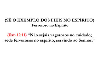 (SÊ O EXEMPLO DOS FIÉIS NO ESPÍRITO)Fervoroso no Espírito (Rm12:11) “Não sejais vagarosos no cuidado; sede fervorosos no espírito, servindo ao Senhor;”