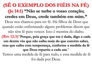 (SÊ O EXEMPLO DOS FIÉIS NA FÉ)(Jo 14:1) “Não se turbe o vosso coração; credes em Deus, crede também em mim.”  Deus nos chamou para ter fé. Há filhos de Deus que quando estão enfrentando alguns problemas dizem que não têm fé para vencer. Isso é mentira do diabo. (Rm 12:3)“Porque, pela graça que me é dada, digo a cada um dentre vós que não saiba mais do que convém saber, mas que saiba com temperança, conforme a medida da fé que Deus repartiu a cada um.” Temos uma medida de fé para tudo, e essa medida de fé foi dada por Deus. 