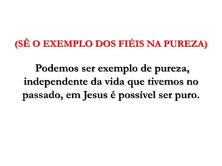 (SÊ O EXEMPLO DOS FIÉIS NA PUREZA)Podemos ser exemplo de pureza, independente da vida que tivemos no passado, em Jesus é possível ser puro. 