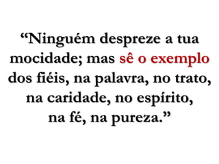 “Ninguém despreze a tua mocidade; mas sê o exemplo dos fiéis, na palavra, no trato, na caridade, no espírito, na fé, na pureza.”