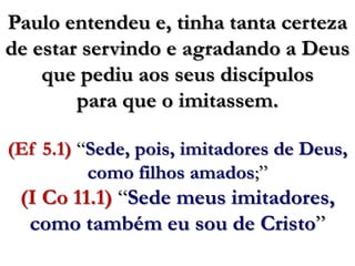 Paulo entendeu e, tinha tanta certeza de estar servindo e agradando a Deus que pediu aos seus discípulos para que o imitassem.(Ef 5.1) “Sede, pois, imitadores de Deus, como filhos amados;”(I Co 11.1) “Sede meus imitadores, como também eu sou de Cristo”