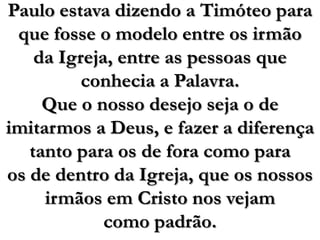 Paulo estava dizendo a Timóteo para que fosse o modelo entre os irmãoda Igreja, entre as pessoas que conhecia a Palavra. Que o nosso desejo seja o de imitarmos a Deus, e fazer a diferença tanto para os de fora como para os de dentro da Igreja, que os nossos irmãos em Cristo nos vejam como padrão.