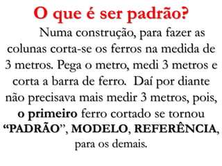 O que é ser padrão?Numa construção, para fazer as colunas corta-se os ferros na medida de 3 metros. Pega o metro, medi 3 metros e corta a barra de ferro.  Daí por diante não precisava mais medir 3 metros, pois, o primeiro ferro cortado se tornou “PADRÃO”, MODELO, REFERÊNCIA,para os demais.