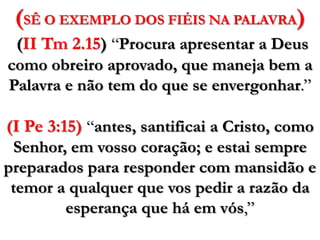 (SÊ O EXEMPLO DOS FIÉIS NA PALAVRA)(II Tm 2.15)“Procura apresentar a Deus como obreiro aprovado, que maneja bem a Palavra e não tem do que se envergonhar.”(I Pe 3:15) “antes, santificai a Cristo, como Senhor, em vosso coração; e estai sempre preparados para responder com mansidão e temor a qualquer que vos pedir a razão da esperança que há em vós,”