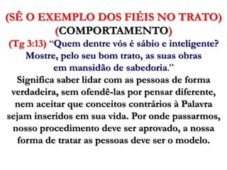(SÊ O EXEMPLO DOS FIÉIS NO TRATO) (COMPORTAMENTO)(Tg3:13) “Quem dentre vós é sábio e inteligente? Mostre, pelo seu bom trato, as suas obras em mansidão de sabedoria.” Significa saber lidar com as pessoas de forma verdadeira, sem ofendê-las por pensar diferente, nem aceitar que conceitos contrários à Palavra sejam inseridos em sua vida. Por onde passarmos, nosso procedimento deve ser aprovado, a nossa forma de tratar as pessoas deve ser o modelo. 