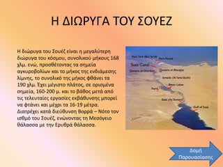 Η ΔΙΩΡΥΓΑ ΤΟΥ ΣΟΥΕΖ
Η διώρυγα του Σουέζ είναι η μεγαλύτερη
διώρυγα του κόσμου, συνολικού μήκους 168
χλμ. ενώ, προσθέτοντας τα σημεία
αγκυροβολίων και το μήκος της ενδιάμεσης
λίμνης, το συνολικό της μήκος φθάνει τα
190 χλμ. Έχει μέγιστο πλάτος, σε ορισμένα
σημεία, 160-200 μ. και το βάθος μετά από
τις τελευταίες εργασίες εκβάθυνσης μπορεί
να φτάνει και μέχρι τα 16-19 μέτρα.
Διατρέχει κατά διεύθυνση Βορρά – Νότο τον
ισθμό του Σουέζ, ενώνοντας τη Μεσόγειο
θάλασσα με την Ερυθρά θάλασσα.
Δομή
Παρουασίασης
 