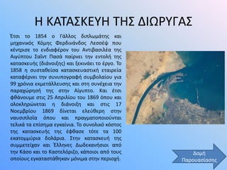 Η ΚΑΤΑΣΚΕΥΗ ΤΗΣ ΔΙΩΡΥΓΑΣ
Έτσι το 1854 ο Γάλλος διπλωμάτης και
μηχανικός Κόμης Φερδινάνδος Λεσσέψ που
κέντρισε το ενδιαφέρον του Αντιβασιλέα της
Αιγύπτου Σαΐντ Πασά παίρνει την εντολή της
κατασκευής (διάνοιξης) και ξεκινάει το έργο. Το
1858 η συσταθείσα κατασκευαστική εταιρεία
καταφέρνει την συνυπογραφή συμβολαίου για
99 χρόνια εκμετάλλευσης και στη συνέχεια την
παραχώρησή της στην Αίγυπτο. Και έτσι
φθάνουμε στις 25 Απριλίου του 1869 όπου και
ολοκληρώνεται η διάνοιξη και στις 17
Νοεμβρίου 1869 δίνεται ελεύθερη στην
ναυσιπλοΐα όπου και πραγματοποιούνται
τελικά τα επίσημα εγκαίνια. Το συνολικό κόστος
της κατασκευής της έφθασε τότε τα 100
εκατομμύρια δολάρια. Στην κατασκευή της
συμμετείχαν και Έλληνες Δωδεκανήσιοι από
την Κάσο και το Καστελόριζο, κάποιοι από τους
οποίους εγκαταστάθηκαν μόνιμα στην περιοχή.
Δομή
Παρουασίασης
 