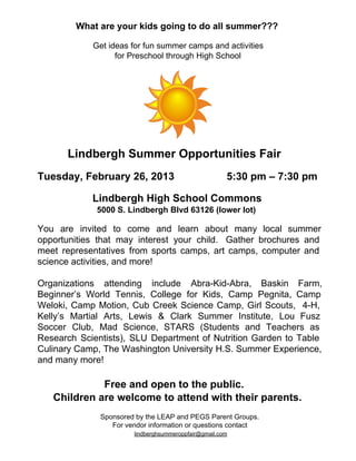 What are your kids going to do all summer???

              Get ideas for fun summer camps and activities
                    for Preschool through High School




       Lindbergh Summer Opportunities Fair
Tuesday, February 26, 2013                  5:30 pm – 7:30 pm

              Lindbergh High School Commons
               5000 S. Lindbergh Blvd 63126 (lower lot)

You  are  invited  to  come  and  learn  about  many  local  summer
opportunities  that  may  interest  your  child.   Gather  brochures  and
meet  representatives  from  sports  camps,  art  camps,  computer  and
science activities, and more!

Organizations  attending  include  Abra­Kid­Abra,  Baskin  Farm,
Beginner’s  World  Tennis,  College  for  Kids,  Camp  Pegnita,  Camp
Weloki,  Camp  Motion,  Cub  Creek  Science  Camp,  Girl  Scouts,  4­H,
Kelly’s  Martial  Arts,  Lewis  &  Clark  Summer  Institute,  Lou  Fusz
Soccer  Club,  Mad  Science,  STARS  (Students  and  Teachers  as
Research  Scientists),  SLU  Department  of  Nutrition  Garden  to  Table
Culinary Camp, The Washington University H.S. Summer Experience,
and many more!

              Free and open to the public.  
    Children are welcome to attend with their parents.
                Sponsored by the LEAP and PEGS Parent Groups.
                   For vendor information or questions contact
                           lindberghsummeroppfair@gmail.com
 