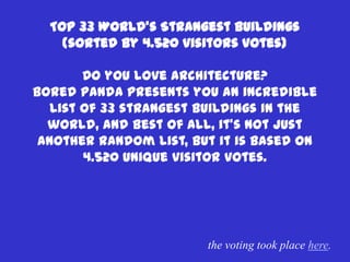 Top 33 World’s Strangest Buildings
    (sorted by 4.520 visitors votes)

        Do you love architecture?
Bored panda presents you an incredible
   list of 33 strangest buildings in the
  world, and best of all, it’s not just
 another random list, but it is based on
        4.520 unique visitor votes.




                        the voting took place here.
 