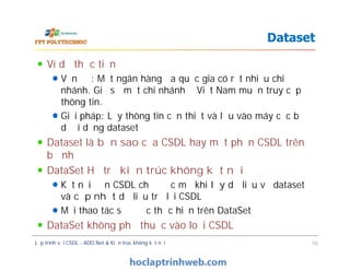 Ví dụ thực tiễn
Vấn đề: Một ngân hàng đa quốc gia có rất nhiều chi
nhánh. Giả sử một chi nhánh ở Việt Nam muốn truy cập
thông tin.
Giải pháp: Lấy thông tin cần thiết và lưu vào máy cục bộ
dưới dạng dataset
Dataset là bản sao của CSDL hay một phần CSDL trên
bộ nhớ
DataSet Hỗ trợ kiến trúc không kết nối
Kết nối đến CSDL chỉ được mở khi lấy dữ liệu về dataset
và cập nhật dữ liệu trở lại CSDL
Mọi thao tác sẽ được thực hiện trên DataSet
DataSet không phụ thuộc vào loại CSDL
Dataset
Ví dụ thực tiễn
Vấn đề: Một ngân hàng đa quốc gia có rất nhiều chi
nhánh. Giả sử một chi nhánh ở Việt Nam muốn truy cập
thông tin.
Giải pháp: Lấy thông tin cần thiết và lưu vào máy cục bộ
dưới dạng dataset
Dataset là bản sao của CSDL hay một phần CSDL trên
bộ nhớ
DataSet Hỗ trợ kiến trúc không kết nối
Kết nối đến CSDL chỉ được mở khi lấy dữ liệu về dataset
và cập nhật dữ liệu trở lại CSDL
Mọi thao tác sẽ được thực hiện trên DataSet
DataSet không phụ thuộc vào loại CSDL
Lập trình với CSDL - ADO.Net & Kiến trúc không kết nối 10
 
