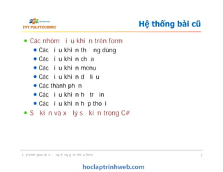 Các nhóm điều khiển trên form
Các điều khiển thường dùng
Các điều khiển chứa
Các điều khiển menu
Các điều khiển dữ liệu
Các thành phần
Các điều khiển hỗ trợ in
Các điều khiển hộp thoại
Sự kiện và xử lý sự kiện trong C#
Hệ thống bài cũ
Các nhóm điều khiển trên form
Các điều khiển thường dùng
Các điều khiển chứa
Các điều khiển menu
Các điều khiển dữ liệu
Các thành phần
Các điều khiển hỗ trợ in
Các điều khiển hộp thoại
Sự kiện và xử lý sự kiện trong C#
Lập trình giao diện - ứng dụng gồm nhiều form 2
 
