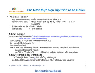 Các bước thực hiện Lập trình cơ sở dữ liệu
1. Khai báo các biến
SqlConnection conn; // biến connection kết nối đến CSDL
SqlCommand com; // thực thi các lệnh sql để lấy dữ liệu từ hoặc là thay
//đổi CSDL
SqlDataAdapter da; // biến có kiểu
DataSet ds; // biến dataset
2. Khởi tạo biến
conn = new SqlConnection("Data Source=localhost; Initial Catalog=ProductDB;Persist Security
Info=True;User ID=sa;Password=sa");
conn.Open(); // Thực hiện mở kết nối đến CSDL
da = new SqlDataAdapter();
ds = new DataSet();
com = new SqlCommand("Select * from Products", conn); // thực hiện truy vấn CSDL
da.SelectCommand = com;
da.Fill(ds, "Products"); // Đưa kết quả câu lệnh truy vấn vào dataset
Lập trình với CSDL - ADO.Net & Kiến trúc không kết nối 20
2. Khởi tạo biến
conn = new SqlConnection("Data Source=localhost; Initial Catalog=ProductDB;Persist Security
Info=True;User ID=sa;Password=sa");
conn.Open(); // Thực hiện mở kết nối đến CSDL
da = new SqlDataAdapter();
ds = new DataSet();
com = new SqlCommand("Select * from Products", conn); // thực hiện truy vấn CSDL
da.SelectCommand = com;
da.Fill(ds, "Products"); // Đưa kết quả câu lệnh truy vấn vào dataset
3. Lấy 1 dòng dữ liệu trong bảng
ds.Tables[0].Rows.Count; // trả về tổng số bản ghi
ds.Tables[0].Rows[i].ItemArray[j].ToString() // Lấy cột thứ J của hàng thứ i
 