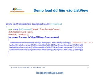 Demo load dữ liệu vào ListView
private void frmBookDetails_Load(object sender, EventArgs e)
{
com = new SqlCommand("Select * from Products",conn);
da.SelectCommand = com;
da.Fill(ds, "Products");
for (rows = 0; rows < ds.Tables[0].Rows.Count; rows++)
{
lvwBookDetails.Items.Add(ds.Tables[0].Rows[rows].ItemArray[0].ToString()); //thêm vào cột thứ nhất
lvwBookDetails.Items[rows].SubItems.Add(ds.Tables[0].Rows[rows].ItemArray[1].ToString());
lvwBookDetails.Items[rows].SubItems.Add(ds.Tables[0].Rows[rows].ItemArray[2].ToString());
lvwBookDetails.Items[rows].SubItems.Add(ds.Tables[0].Rows[rows].ItemArray[3].ToString());
}
}
Lập trình với CSDL - ADO.Net & Kiến trúc không kết nối 21
private void frmBookDetails_Load(object sender, EventArgs e)
{
com = new SqlCommand("Select * from Products",conn);
da.SelectCommand = com;
da.Fill(ds, "Products");
for (rows = 0; rows < ds.Tables[0].Rows.Count; rows++)
{
lvwBookDetails.Items.Add(ds.Tables[0].Rows[rows].ItemArray[0].ToString()); //thêm vào cột thứ nhất
lvwBookDetails.Items[rows].SubItems.Add(ds.Tables[0].Rows[rows].ItemArray[1].ToString());
lvwBookDetails.Items[rows].SubItems.Add(ds.Tables[0].Rows[rows].ItemArray[2].ToString());
lvwBookDetails.Items[rows].SubItems.Add(ds.Tables[0].Rows[rows].ItemArray[3].ToString());
}
}
 