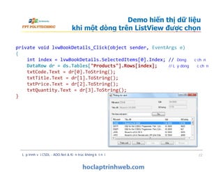 Demo hiển thị dữ liệu
khi một dòng trên ListView được chọn
private void lvwBookDetails_Click(object sender, EventArgs e)
{
int index = lvwBookDetails.SelectedItems[0].Index; // Dòng được chọn
DataRow dr = ds.Tables["Products"].Rows[index]; // Lấy dòng được chọn
txtCode.Text = dr[0].ToString();
txtTitle.Text = dr[1].ToString();
txtPrice.Text = dr[2].ToString();
txtQuantity.Text = dr[3].ToString();
}
Lập trình với CSDL - ADO.Net & Kiến trúc không kết nối 22
private void lvwBookDetails_Click(object sender, EventArgs e)
{
int index = lvwBookDetails.SelectedItems[0].Index; // Dòng được chọn
DataRow dr = ds.Tables["Products"].Rows[index]; // Lấy dòng được chọn
txtCode.Text = dr[0].ToString();
txtTitle.Text = dr[1].ToString();
txtPrice.Text = dr[2].ToString();
txtQuantity.Text = dr[3].ToString();
}
 