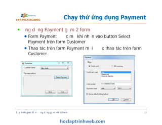 Ứng dụng Payment gồm 2 form
Form Payment được mở khi nhấn vào button Select
Payment trên form Customer
Thao tác trên form Payment mới được thao tác trên form
Customer
Chạy thử ứng dụng Payment
Lập trình giao diện - ứng dụng gồm nhiều form 24
 