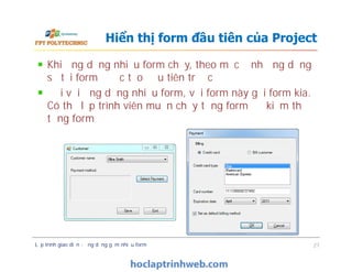 Khi ứng dụng nhiều form chạy, theo mặc định ứng dụng
sẽ tải form được tạo đầu tiên trước
Đối với ứng dụng nhiều form, với form này gọi form kia.
Có thể lập trình viên muốn chạy từng form để kiểm thử
từng form
Hiển thị form đầu tiên của Project
Lập trình giao diện - ứng dụng gồm nhiều form 27
 