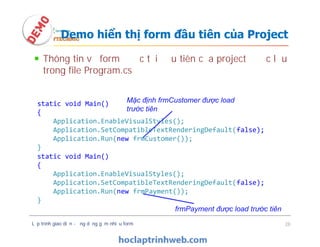 Thông tin về form được tải đầu tiên của project được lưu
trong file Program.cs
Demo hiển thị form đầu tiên của Project
static void Main()
{
Application.EnableVisualStyles();
Application.SetCompatibleTextRenderingDefault(false);
Application.Run(new frmCustomer());
}
Mặc định frmCustomer được load
trước tiên
Lập trình giao diện - ứng dụng gồm nhiều form 28
static void Main()
{
Application.EnableVisualStyles();
Application.SetCompatibleTextRenderingDefault(false);
Application.Run(new frmCustomer());
}
static void Main()
{
Application.EnableVisualStyles();
Application.SetCompatibleTextRenderingDefault(false);
Application.Run(new frmPayment());
}
frmPayment được load trước tiên
 
