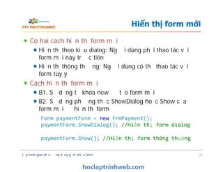 Có hai cách hiển thị form mới
Hiển thị theo kiểu dialog: Người dùng phải thao tác với
form mới này trước tiên
Hiển thị thông thường: Người dùng có thể thao tác với
form tùy ý
Cách hiển thị form mới
B1. Sử dụng từ khóa new để tạo form mới
B2. Sử dụng phương thức ShowDialog hoặc Show của
form mới để hiển thị form
Hiển thị form mới
Có hai cách hiển thị form mới
Hiển thị theo kiểu dialog: Người dùng phải thao tác với
form mới này trước tiên
Hiển thị thông thường: Người dùng có thể thao tác với
form tùy ý
Cách hiển thị form mới
B1. Sử dụng từ khóa new để tạo form mới
B2. Sử dụng phương thức ShowDialog hoặc Show của
form mới để hiển thị form
Lập trình giao diện - ứng dụng gồm nhiều form 29
Form paymentForm = new frmPayment();
paymentForm.ShowDialog(); //Hiển thị form dialog
paymentForm.Show(); //Hiển thị form thông thường
 
