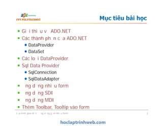 Mục tiêu bài học
Giới thiệu về ADO.NET
Các thành phần của ADO.NET
DataProvider
DataSet
Các loại DataProvider
Sql Data Provider
SqlConnection
SqlDataAdapter
Ứng dụng nhiều form
Ứng dụng SDI
Ứng dụng MDI
Thêm Toolbar, Tooltip vào form
Giới thiệu về ADO.NET
Các thành phần của ADO.NET
DataProvider
DataSet
Các loại DataProvider
Sql Data Provider
SqlConnection
SqlDataAdapter
Ứng dụng nhiều form
Ứng dụng SDI
Ứng dụng MDI
Thêm Toolbar, Tooltip vào form
Lập trình giao diện - ứng dụng gồm nhiều form 3
 