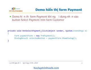 Demo hiển thị form Payment khi người dùng nhấn vào
button Select Payment trên form Customer
Demo hiển thị form Payment
private void btnSelectPayment_Click(object sender, System.EventArgs e)
{
Form paymentForm = new frmPayment();
DialogResult selectedButton = paymentForm.ShowDialog();
}
Lập trình giao diện - ứng dụng gồm nhiều form 30
private void btnSelectPayment_Click(object sender, System.EventArgs e)
{
Form paymentForm = new frmPayment();
DialogResult selectedButton = paymentForm.ShowDialog();
}
 