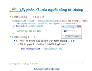 DialogResult result = MessageBox.Show("Bạn muốn xóa không", "Xóa",
MessageBoxButtons.OKCancel, MessageBoxIcon.Question);
if (result==DialogResult.OK)
{
//Đoạn mã xóa dữ liệu
}
Form Dialog được tạo sẵn
Form Dialog tự tạo
Xử lý sự kiện cho các button trên form dialog tự tạo
Thiết lập giá trị cho thuộc tính DialogResult
Lấy phản hồi của người dùng từ Dialog
Form Dialog được tạo sẵn
Form Dialog tự tạo
Xử lý sự kiện cho các button trên form dialog tự tạo
Thiết lập giá trị cho thuộc tính DialogResult
Lập trình giao diện - ứng dụng gồm nhiều form 31
this.DialogResult = DialogResult.OK;
 