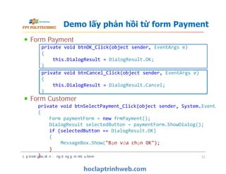 Form Payment
Form Customer
Demo lấy phản hồi từ form Payment
private void btnOK_Click(object sender, EventArgs e)
{
this.DialogResult = DialogResult.OK;
}
private void btnCancel_Click(object sender, EventArgs e)
{
this.DialogResult = DialogResult.Cancel;
}
Form Payment
Form Customer
Lập trình giao diện - ứng dụng gồm nhiều form 32
private void btnCancel_Click(object sender, EventArgs e)
{
this.DialogResult = DialogResult.Cancel;
}
private void btnSelectPayment_Click(object sender, System.EventArgs
{
Form paymentForm = new frmPayment();
DialogResult selectedButton = paymentForm.ShowDialog();
if (selectedButton == DialogResult.OK)
{
MessageBox.Show("Bạn vừa chọn OK");
}
}
 
