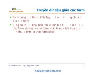Form cung cấp thuộc tính Tag để lưu đối tượng chứa dữ
liệu của form
Cũng có thể tự khai báo thuộc tính bất kỳ để lưu dữ liệu
cho form và truyền cho form khác bằng cách truy cập
đến thuộc tính đó trên form khác
Truyền dữ liệu giữa các form
Lập trình giao diện - ứng dụng gồm nhiều form 33
 