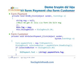 Form Payment
Form Customer
Demo truyền dữ liệu
từ form Payment cho form Customer
private void btnOK_Click(object sender, EventArgs e)
{
string msg = null;
//Đoạn mã gán dữ liệu của form cho biến msg
//…
this.Tag = msg;
this.DialogResult = DialogResult.OK;
}
Form Payment
Form Customer
Lập trình giao diện - ứng dụng gồm nhiều form 34
private void btnOK_Click(object sender, EventArgs e)
{
string msg = null;
//Đoạn mã gán dữ liệu của form cho biến msg
//…
this.Tag = msg;
this.DialogResult = DialogResult.OK;
}
private void btnSelectPayment_Click(object sender,
System.EventArgs e)
{
Form paymentForm = new frmPayment();
DialogResult selectedButton = paymentForm.ShowDialog();
if (selectedButton == DialogResult.OK)
{
lblPayment.Text = (string) paymentForm.Tag;
}
}
 