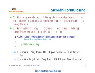 Sự kiện xẩy ra khi người dùng nhấn vào button gọi đến
phương thức Close của form nhưng trước khi form được
đóng thực sự
Sự kiện này thường được dùng để ngăn người dùng
đóng form chứa dữ liệu chưa được lưu
Nếu muốn đóng form, thiết lập e.Cancel = false (mặc
định)
Nếu muốn hủy lệnh đóng form, thiết lập e.Cancel = true
Sự kiện FormClosing
private void frmCustomer_FormClosing(object sender,
FormClosingEventArgs e)
{
//Viết mã ở đây
}
Sự kiện xẩy ra khi người dùng nhấn vào button gọi đến
phương thức Close của form nhưng trước khi form được
đóng thực sự
Sự kiện này thường được dùng để ngăn người dùng
đóng form chứa dữ liệu chưa được lưu
Nếu muốn đóng form, thiết lập e.Cancel = false (mặc
định)
Nếu muốn hủy lệnh đóng form, thiết lập e.Cancel = true
Lập trình giao diện - ứng dụng gồm nhiều form 35
private void frmCustomer_FormClosing(object sender,
FormClosingEventArgs e)
{
//Viết mã ở đây
}
 