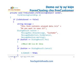 Demo xử lý sự kiện
FormClosing cho frmCustomer
private void frmCustomer_FormClosing(object sender,
FormClosingEventArgs e)
{
if (isDataSaved == false)
{
string message =
"This form contains unsaved data.nn" +
"Do you want to save it?";
DialogResult button =
MessageBox.Show(message, "Customer",
MessageBoxButtons.YesNoCancel,
MessageBoxIcon.Warning);
if (button == DialogResult.Yes)
{
//Đoạn mã lưu dữ liệu
}
if (button == DialogResult.Cancel)
{
e.Cancel = true;
}
}
}
Lập trình giao diện - ứng dụng gồm nhiều form 36
private void frmCustomer_FormClosing(object sender,
FormClosingEventArgs e)
{
if (isDataSaved == false)
{
string message =
"This form contains unsaved data.nn" +
"Do you want to save it?";
DialogResult button =
MessageBox.Show(message, "Customer",
MessageBoxButtons.YesNoCancel,
MessageBoxIcon.Warning);
if (button == DialogResult.Yes)
{
//Đoạn mã lưu dữ liệu
}
if (button == DialogResult.Cancel)
{
e.Cancel = true;
}
}
}
 