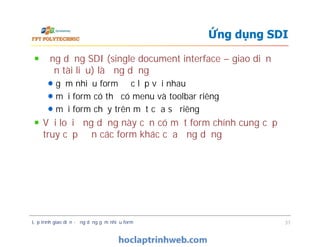 Ứng dụng SDI (single document interface – giao diện
đơn tài liệu) là ứng dụng
gồm nhiều form độc lập với nhau
mỗi form có thể có menu và toolbar riêng
mỗi form chạy trên một cửa sổ riêng
Với loại ứng dụng này cần có một form chính cung cấp
truy cập đến các form khác của ứng dụng
Ứng dụng SDI
Ứng dụng SDI (single document interface – giao diện
đơn tài liệu) là ứng dụng
gồm nhiều form độc lập với nhau
mỗi form có thể có menu và toolbar riêng
mỗi form chạy trên một cửa sổ riêng
Với loại ứng dụng này cần có một form chính cung cấp
truy cập đến các form khác của ứng dụng
Lập trình giao diện - ứng dụng gồm nhiều form 37
 