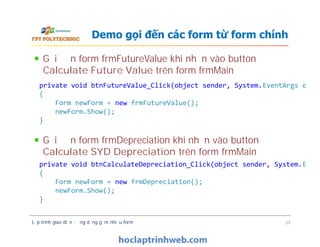 Gọi đến form frmFutureValue khi nhấn vào button
Calculate Future Value trên form frmMain
Gọi đến form frmDepreciation khi nhấn vào button
Calculate SYD Depreciation trên form frmMain
Demo gọi đến các form từ form chính
private void btnFutureValue_Click(object sender, System.EventArgs e)
{
Form newForm = new frmFutureValue();
newForm.Show();
}
Gọi đến form frmFutureValue khi nhấn vào button
Calculate Future Value trên form frmMain
Gọi đến form frmDepreciation khi nhấn vào button
Calculate SYD Depreciation trên form frmMain
Lập trình giao diện - ứng dụng gồm nhiều form 39
private void btnFutureValue_Click(object sender, System.EventArgs e)
{
Form newForm = new frmFutureValue();
newForm.Show();
}
private void btnCalculateDepreciation_Click(object sender, System.Event
{
Form newForm = new frmDepreciation();
newForm.Show();
}
 