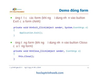 Đóng tất cả các form (khi người dùng nhấn vào button
Exit của form chính)
Đóng từng form (khi người dùng nhấn vào button Close
của từng form)
Demo đóng form
private void btnExit_Click(object sender, System.EventArgs e)
{
Application.Exit();
}
Đóng tất cả các form (khi người dùng nhấn vào button
Exit của form chính)
Đóng từng form (khi người dùng nhấn vào button Close
của từng form)
Lập trình giao diện - ứng dụng gồm nhiều form 40
private void btnClose_Click(object sender, EventArgs e)
{
this.Close();
}
 
