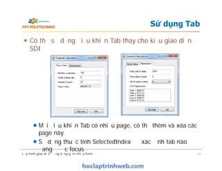 Có thể sử dụng điều khiển Tab thay cho kiểu giao diện
SDI
Mỗi điều khiển Tab có nhiều page, có thể thêm và xóa các
page này
Sử dụng thuộc tính SelectedIndex để xác định tab nào
đang được focus
Sử dụng Tab
Có thể sử dụng điều khiển Tab thay cho kiểu giao diện
SDI
Mỗi điều khiển Tab có nhiều page, có thể thêm và xóa các
page này
Sử dụng thuộc tính SelectedIndex để xác định tab nào
đang được focus
Lập trình giao diện - ứng dụng gồm nhiều form 41
 